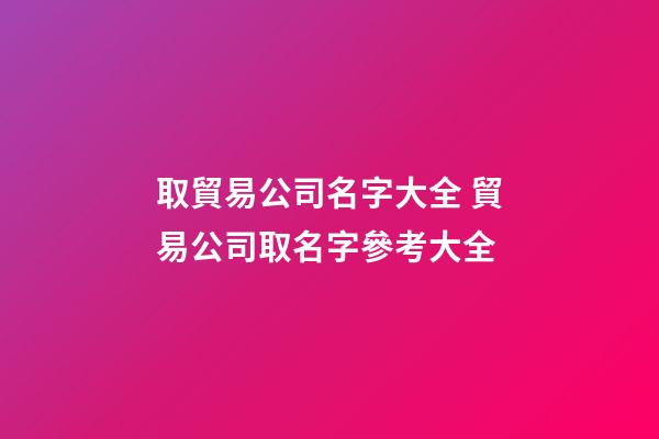 取貿易公司名字大全 貿易公司取名字參考大全-第1張-公司起名-玄機派